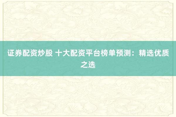证券配资炒股 十大配资平台榜单预测：精选优质之选