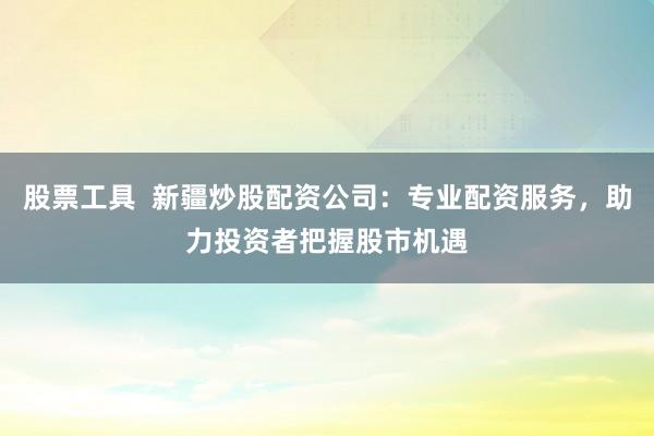 股票工具  新疆炒股配资公司：专业配资服务，助力投资者把握股市机遇