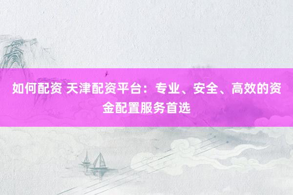 如何配资 天津配资平台：专业、安全、高效的资金配置服务首选