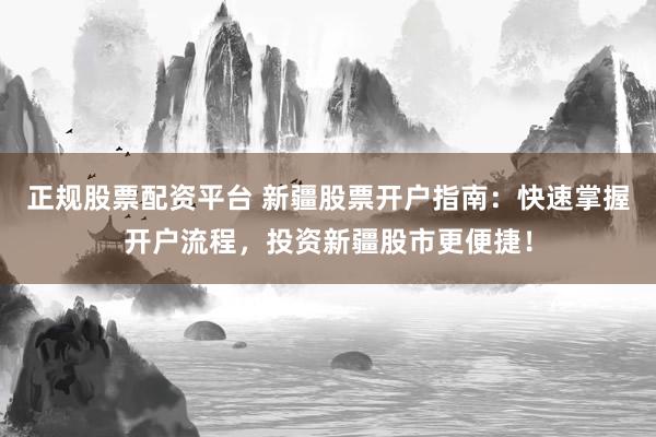 正规股票配资平台 新疆股票开户指南：快速掌握开户流程，投资新疆股市更便捷！