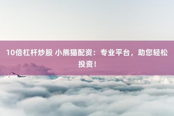 10倍杠杆炒股 小熊猫配资：专业平台，助您轻松投资！
