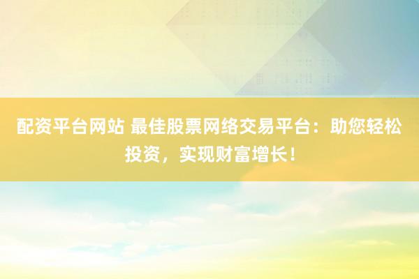 配资平台网站 最佳股票网络交易平台：助您轻松投资，实现财富增长！