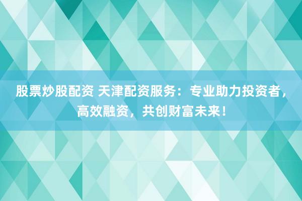 股票炒股配资 天津配资服务：专业助力投资者，高效融资，共创财富未来！