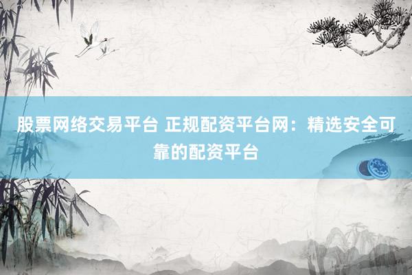 股票网络交易平台 正规配资平台网：精选安全可靠的配资平台