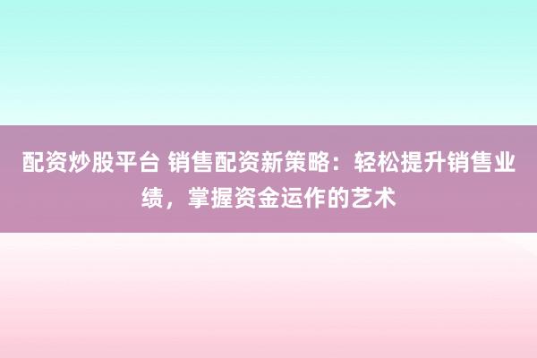 配资炒股平台 销售配资新策略：轻松提升销售业绩，掌握资金运作的艺术