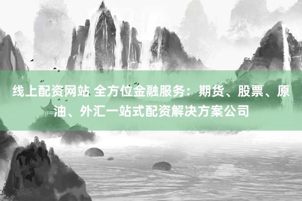 线上配资网站 全方位金融服务：期货、股票、原油、外汇一站式配资解决方案公司