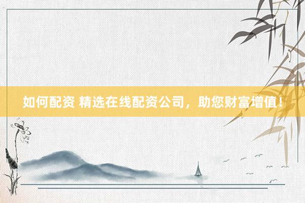 如何配资 精选在线配资公司，助您财富增值！