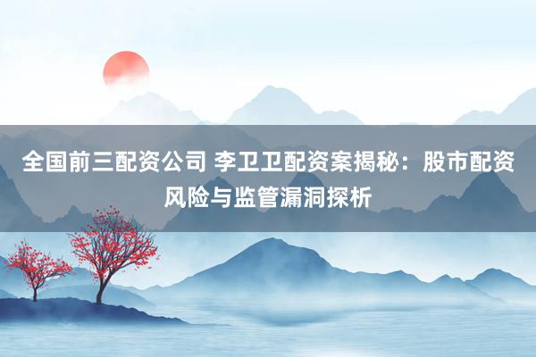 全国前三配资公司 李卫卫配资案揭秘：股市配资风险与监管漏洞探析