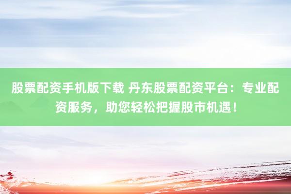 股票配资手机版下载 丹东股票配资平台：专业配资服务，助您轻松把握股市机遇！