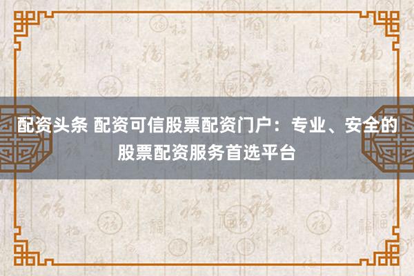 配资头条 配资可信股票配资门户：专业、安全的股票配资服务首选平台