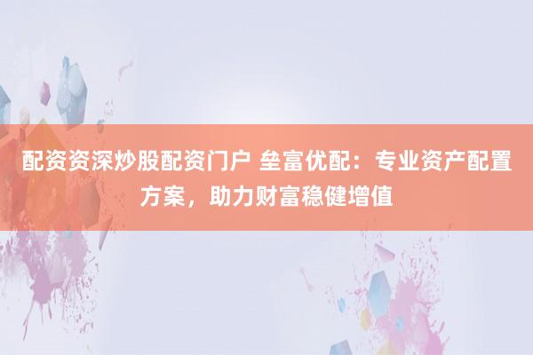 配资资深炒股配资门户 垒富优配：专业资产配置方案，助力财富稳健增值