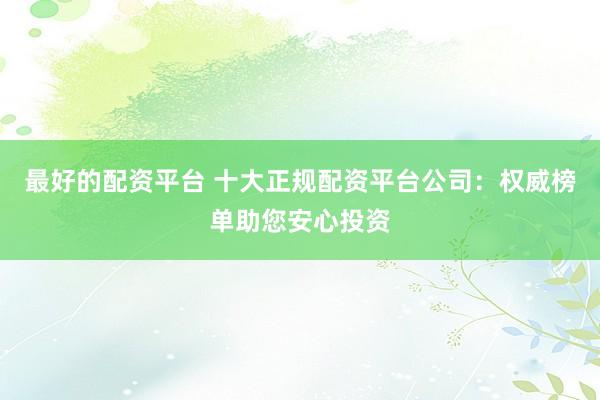 最好的配资平台 十大正规配资平台公司：权威榜单助您安心投资