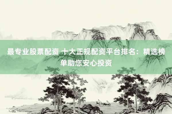 最专业股票配资 十大正规配资平台排名：精选榜单助您安心投资