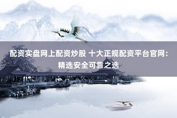 配资实盘网上配资炒股 十大正规配资平台官网：精选安全可靠之选