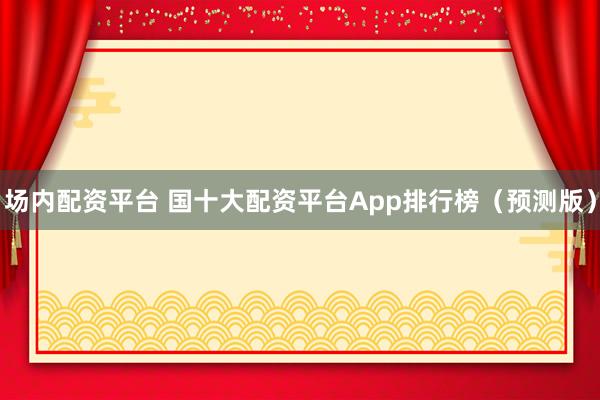 场内配资平台 国十大配资平台App排行榜(预测版)