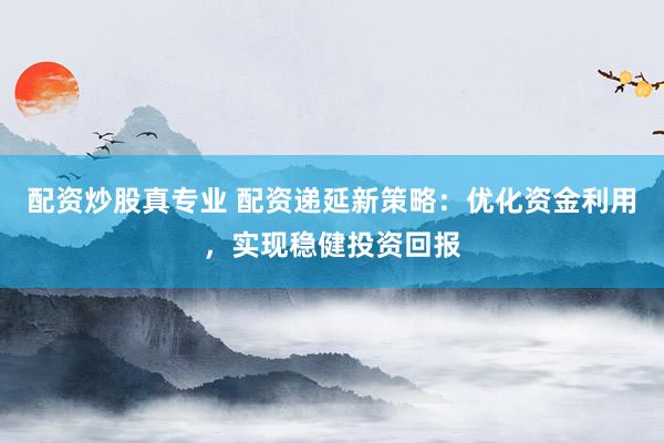 配资炒股真专业 配资递延新策略:优化资金利用,实现稳健投资回报