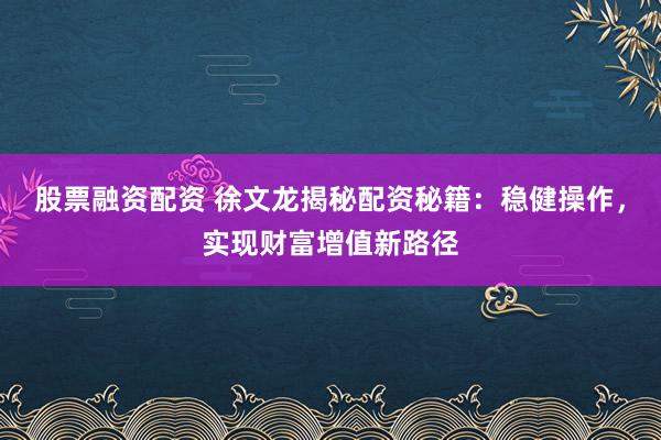股票融资配资 徐文龙揭秘配资秘籍:稳健操作,实现财富增值新路径