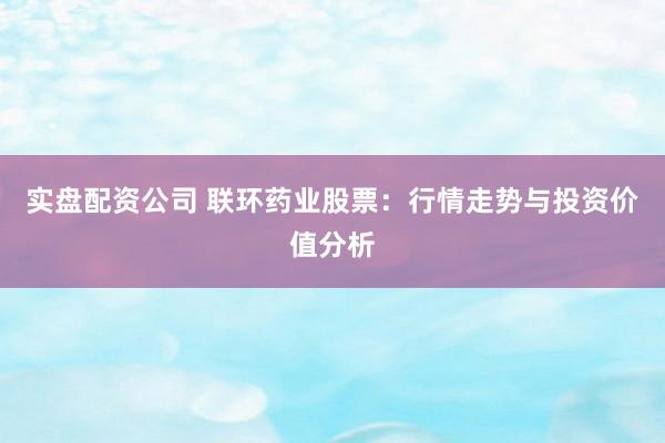 实盘配资公司 联环药业股票:行情走势与投资价值分析
