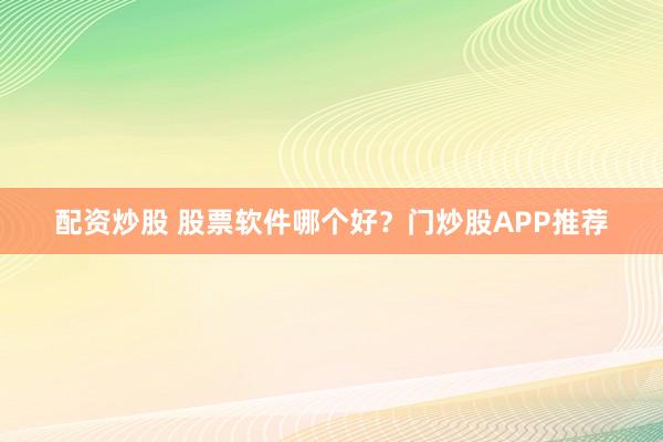 配资炒股 股票软件哪个好？门炒股APP推荐