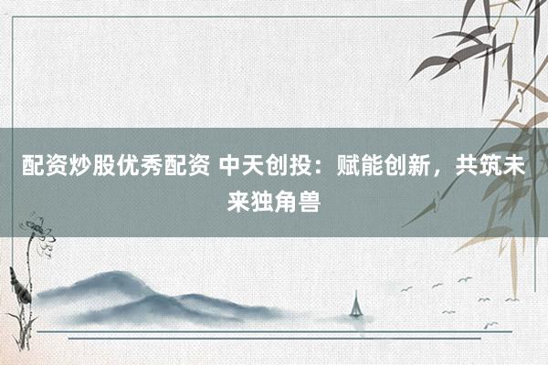 配资炒股优秀配资 中天创投:赋能创新,共筑未来独角兽