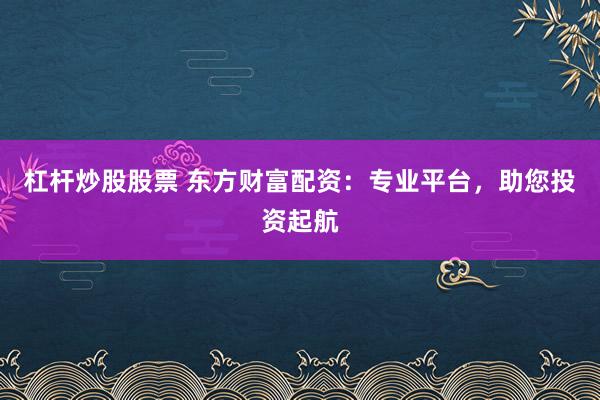 杠杆炒股股票 东方财富配资:专业平台,助您投资起航
