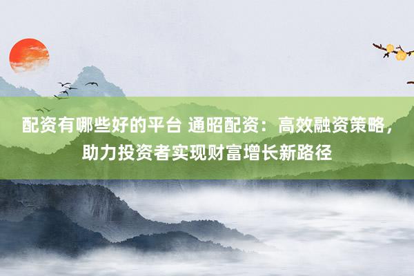 配资有哪些好的平台 通昭配资:高效融资策略,助力投资者实现财富增长新路径