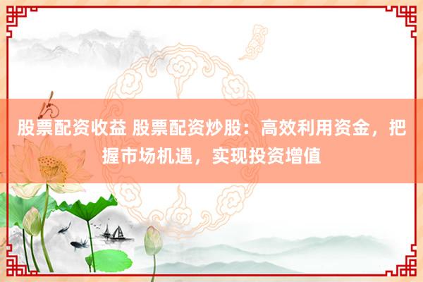 股票配资收益 股票配资炒股:高效利用资金,把握市场机遇,实现投资增值