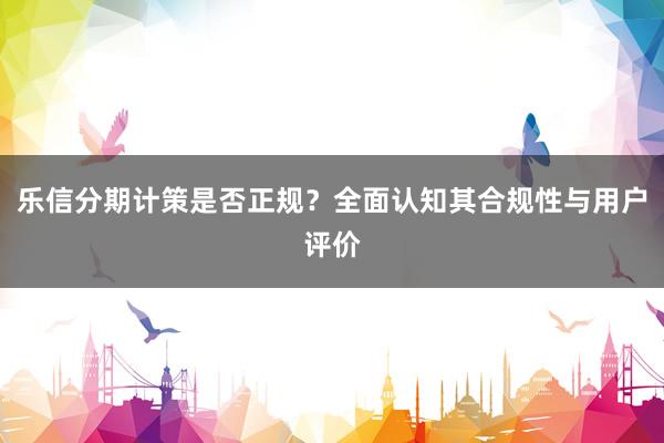 乐信分期计策是否正规?全面认知其合规性与用户评价