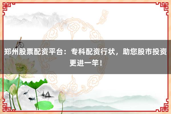 郑州股票配资平台：专科配资行状，助您股市投资更进一竿！