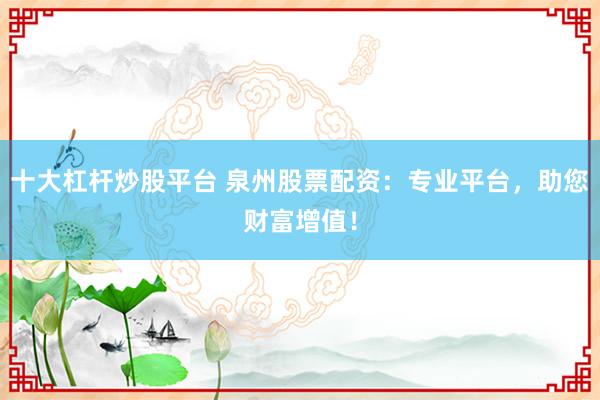 十大杠杆炒股平台 泉州股票配资：专业平台，助您财富增值！