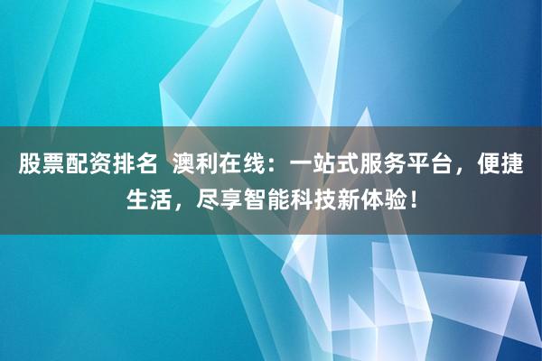 股票配资排名  澳利在线：一站式服务平台，便捷生活，尽享智能科技新体验！