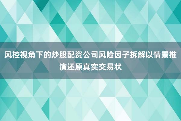 风控视角下的炒股配资公司风险因子拆解以情景推演还原真实交易状