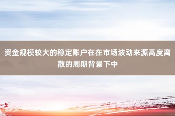 资金规模较大的稳定账户在在市场波动来源高度离散的周期背景下中