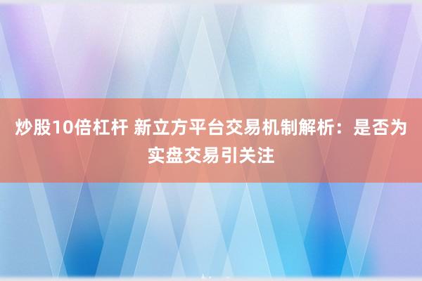 炒股10倍杠杆 新立方平台交易机制解析:是否为实盘交易引关注