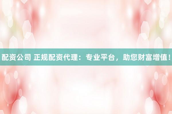 配资公司 正规配资代理:专业平台,助您财富增值!