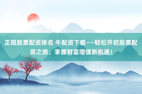正规股票配资排名 牛配资下载——轻松开启股票配资之旅,掌握财富增值新机遇!
