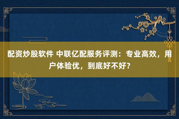 配资炒股软件 中联亿配服务评测:专业高效,用户体验优,到底好不好?