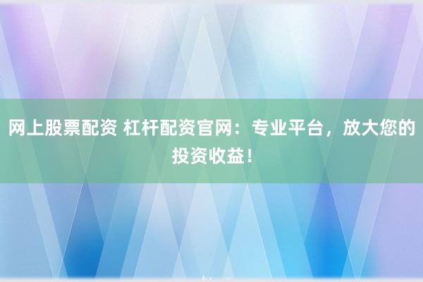 网上股票配资 杠杆配资官网:专业平台,放大您的投资收益!
