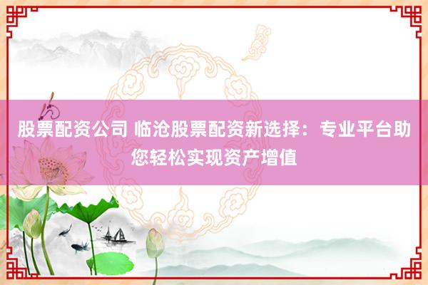 股票配资公司 临沧股票配资新选择：专业平台助您轻松实现资产增值
