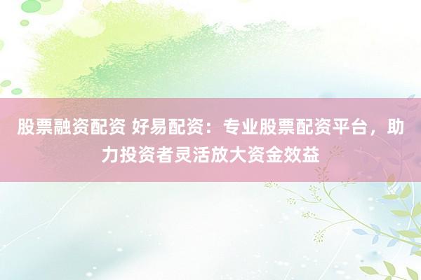 股票融资配资 好易配资：专业股票配资平台，助力投资者灵活放大资金效益