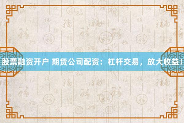 股票融资开户 期货公司配资：杠杆交易，放大收益！