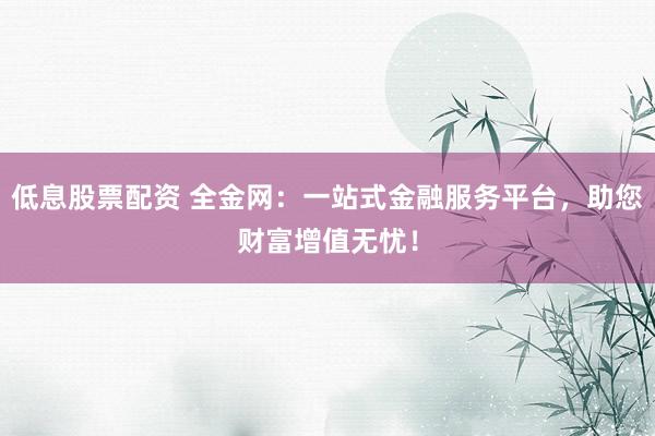 低息股票配资 全金网：一站式金融服务平台，助您财富增值无忧！