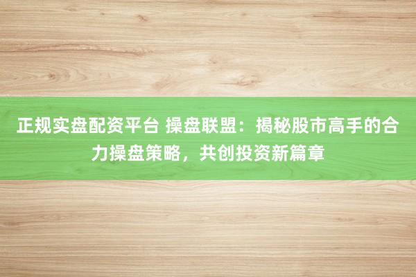 正规实盘配资平台 操盘联盟：揭秘股市高手的合力操盘策略，共创投资新篇章