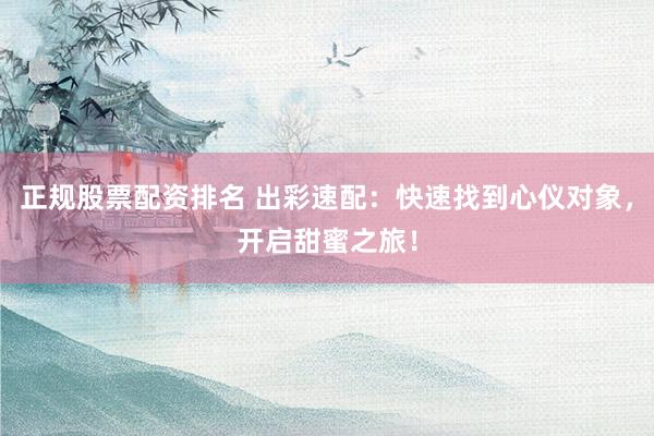正规股票配资排名 出彩速配：快速找到心仪对象，开启甜蜜之旅！