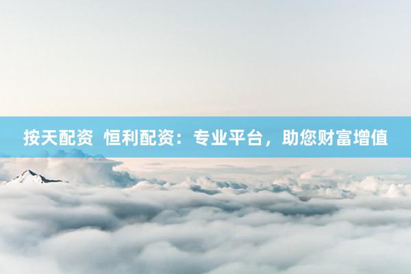 按天配资  恒利配资：专业平台，助您财富增值