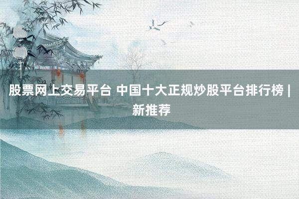 股票网上交易平台 中国十大正规炒股平台排行榜 | 新推荐