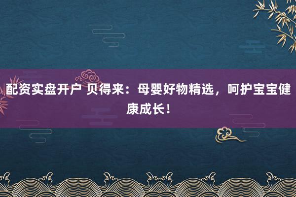 配资实盘开户 贝得来：母婴好物精选，呵护宝宝健康成长！