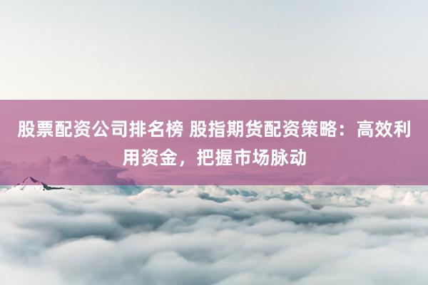 股票配资公司排名榜 股指期货配资策略：高效利用资金，把握市场脉动