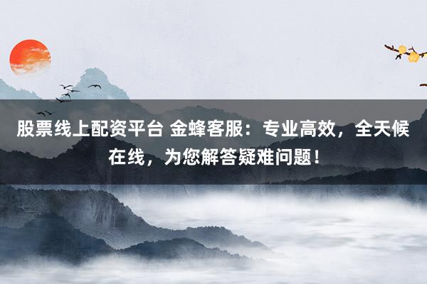 股票线上配资平台 金蜂客服：专业高效，全天候在线，为您解答疑难问题！