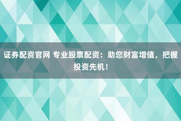证券配资官网 专业股票配资：助您财富增值，把握投资先机！